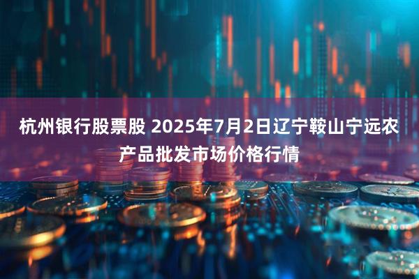 杭州银行股票股 2025年7月2日辽宁鞍山宁远农产品批发市场价格行情