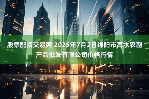 股票配资交易网 2025年7月2日绵阳市高水农副产品批发有限公司价格行情