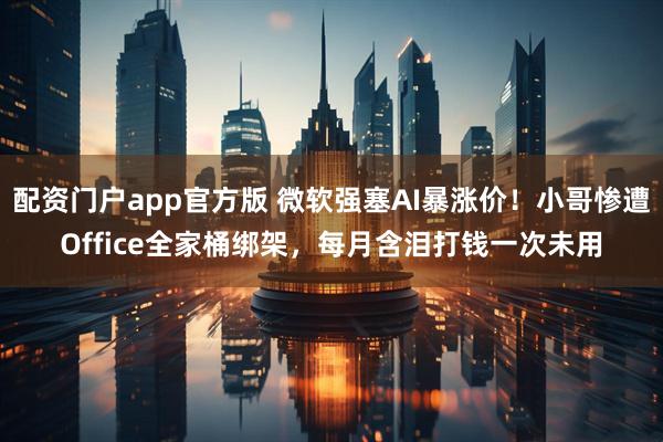 配资门户app官方版 微软强塞AI暴涨价！小哥惨遭Office全家桶绑架，每月含泪打钱一次未用