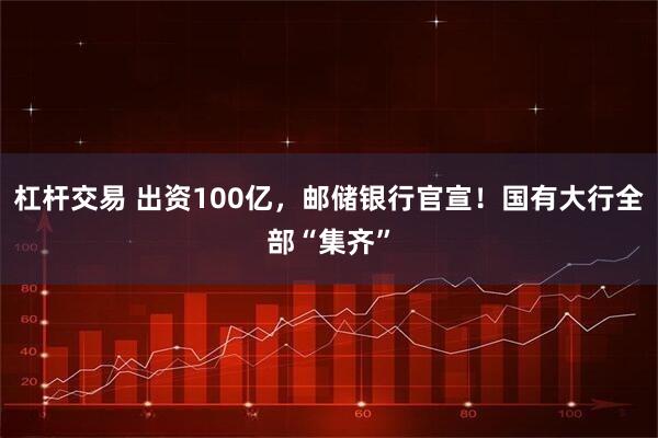 杠杆交易 出资100亿，邮储银行官宣！国有大行全部“集齐”