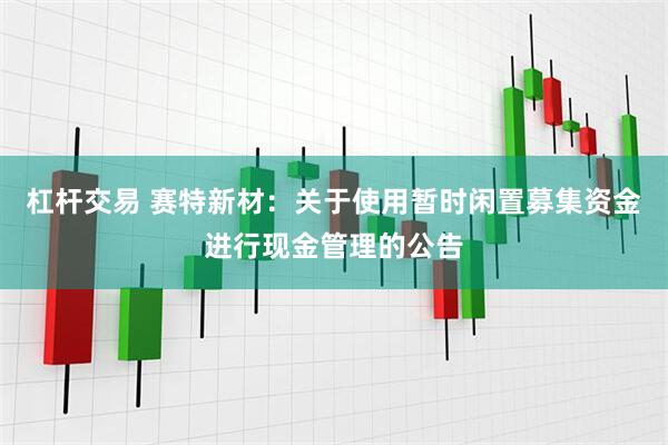 杠杆交易 赛特新材：关于使用暂时闲置募集资金进行现金管理的公告