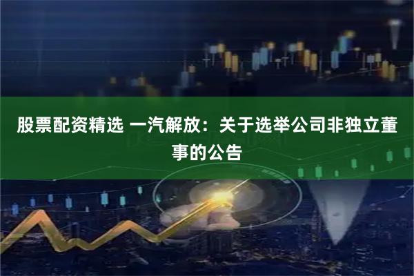 股票配资精选 一汽解放：关于选举公司非独立董事的公告