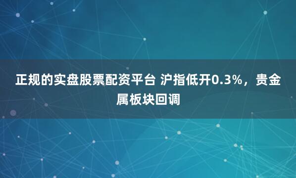 正规的实盘股票配资平台 沪指低开0.3%，贵金属板块回调