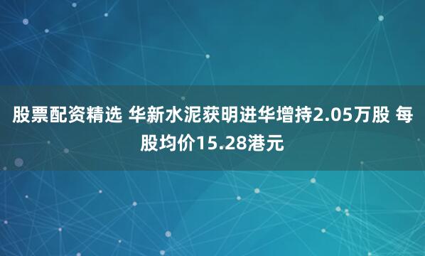 股票配资精选 华新水泥获明进华增持2.05万股 每股均价15.28港元