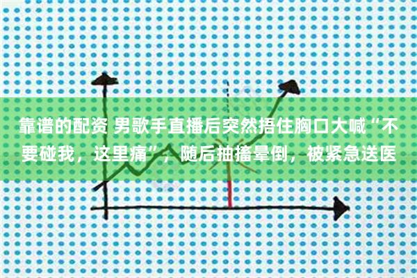 靠谱的配资 男歌手直播后突然捂住胸口大喊“不要碰我,这里痛”,随后抽搐晕倒,被紧急送医