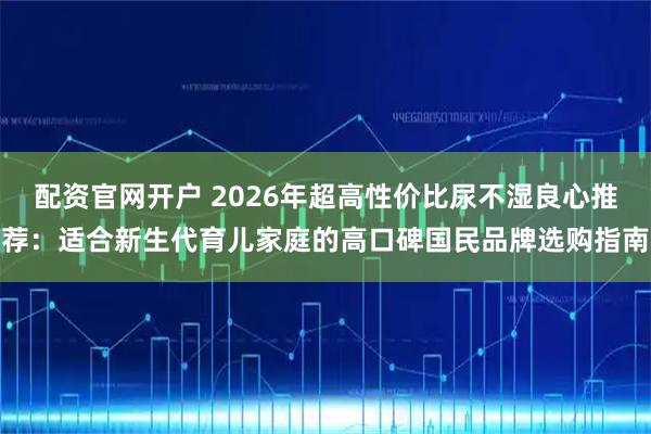 配资官网开户 2026年超高性价比尿不湿良心推荐：适合新生代育儿家庭的高口碑国民品牌选购指南