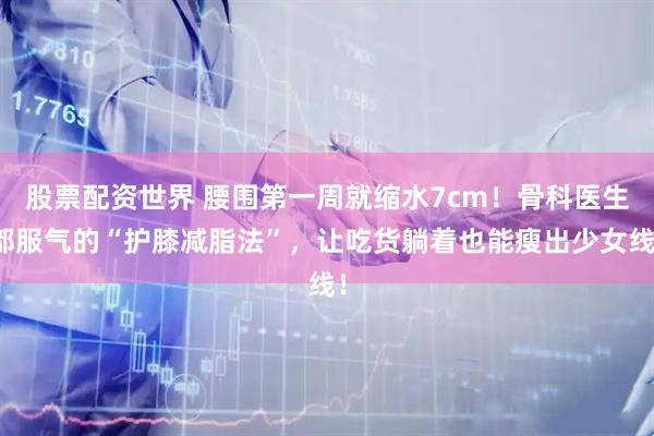 股票配资世界 腰围第一周就缩水7cm！骨科医生都服气的“护膝减脂法”，让吃货躺着也能瘦出少女线！