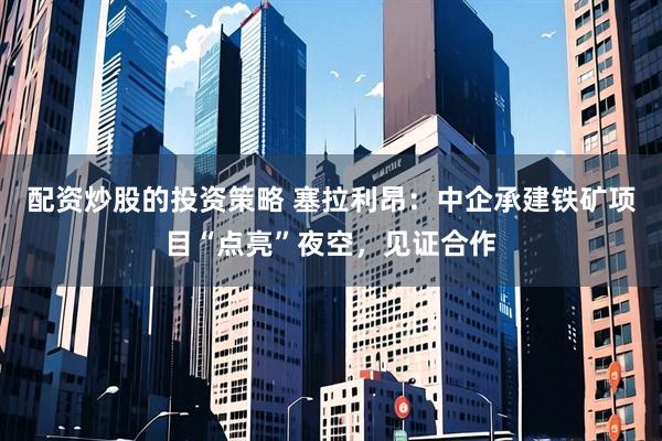 配资炒股的投资策略 塞拉利昂：中企承建铁矿项目“点亮”夜空，见证合作