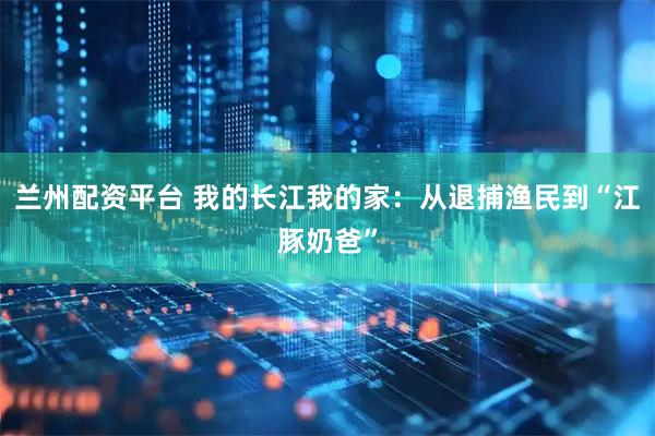兰州配资平台 我的长江我的家：从退捕渔民到“江豚奶爸”