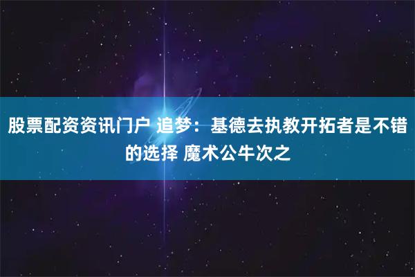 股票配资资讯门户 追梦：基德去执教开拓者是不错的选择 魔术公牛次之