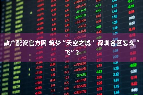 散户配资官方网 筑梦“天空之城” 深圳各区怎么“飞”？