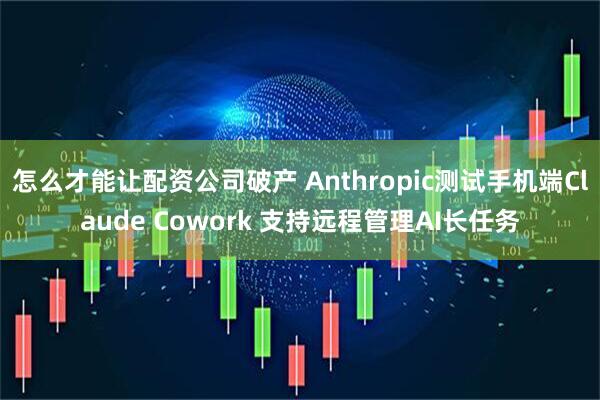 怎么才能让配资公司破产 Anthropic测试手机端Claude Cowork 支持远程管理AI长任务