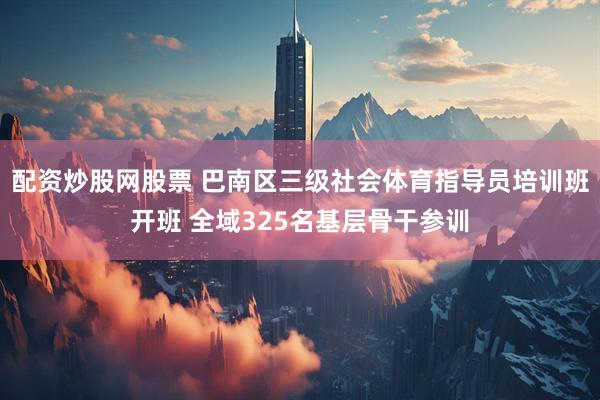 配资炒股网股票 巴南区三级社会体育指导员培训班开班 全域325名基层骨干参训