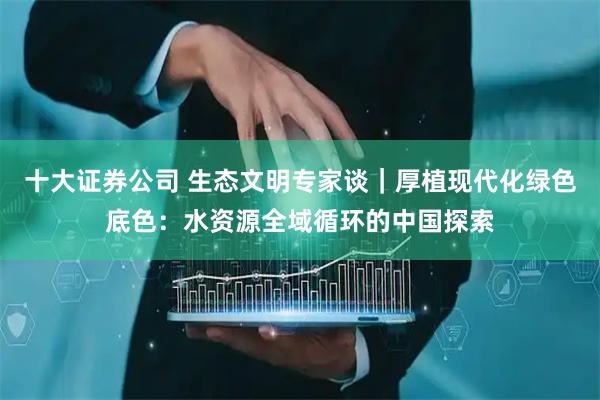 十大证券公司 生态文明专家谈|厚植现代化绿色底色:水资源全域循环的中国探索