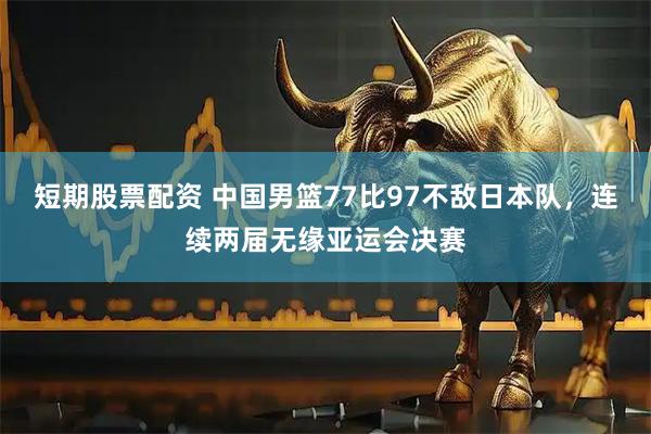 短期股票配资 中国男篮77比97不敌日本队，连续两届无缘亚运会决赛