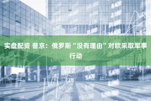 实盘配资 普京：俄罗斯“没有理由”对欧采取军事行动